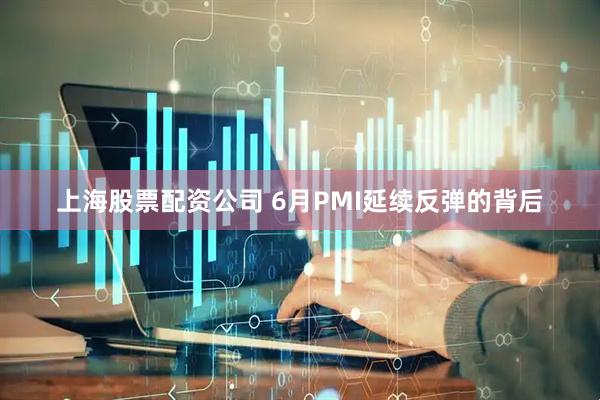 上海股票配资公司 6月PMI延续反弹的背后