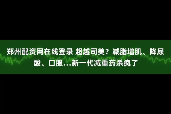 郑州配资网在线登录 超越司美？减脂增肌、降尿酸、口服…新一代减重药杀疯了