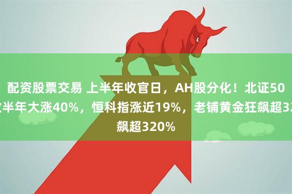 配资股票交易 上半年收官日，AH股分化！北证50指数半年大涨40%，恒科指涨近19%，老铺黄金狂飙超320%