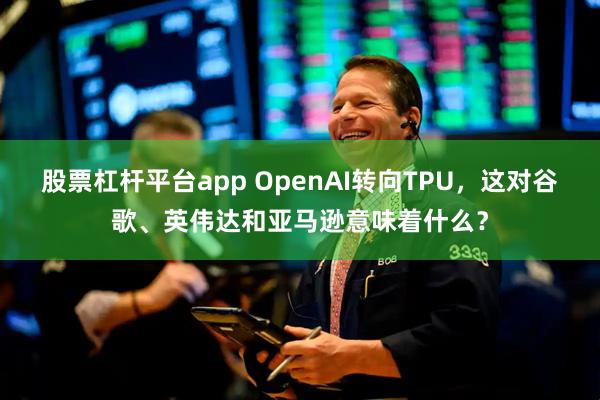 股票杠杆平台app OpenAI转向TPU，这对谷歌、英伟达和亚马逊意味着什么？