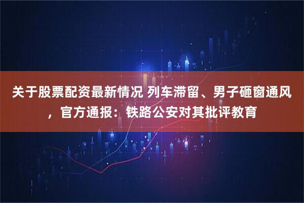 关于股票配资最新情况 列车滞留、男子砸窗通风，官方通报：铁路公安对其批评教育