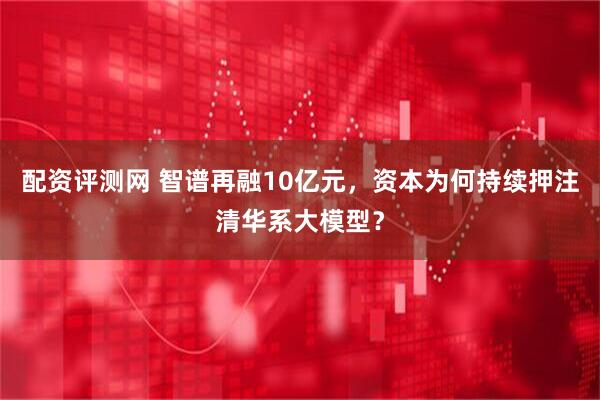 配资评测网 智谱再融10亿元，资本为何持续押注清华系大模型？