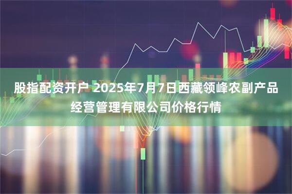 股指配资开户 2025年7月7日西藏领峰农副产品经营管理有限公司价格行情