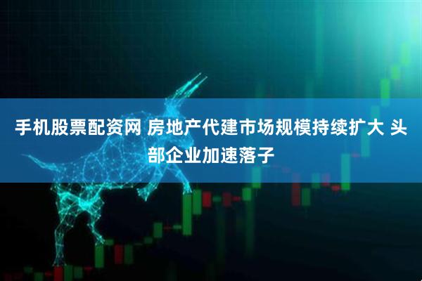手机股票配资网 房地产代建市场规模持续扩大 头部企业加速落子