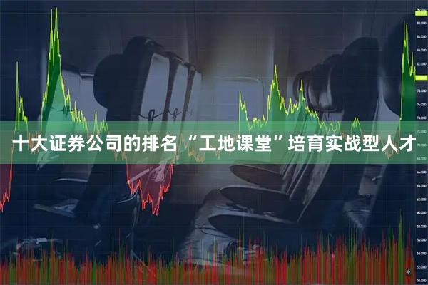 十大证券公司的排名 “工地课堂”培育实战型人才