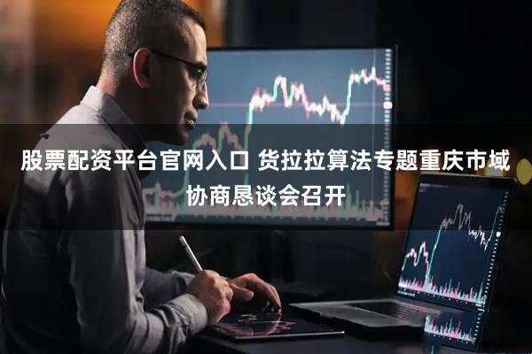 股票配资平台官网入口 货拉拉算法专题重庆市域协商恳谈会召开