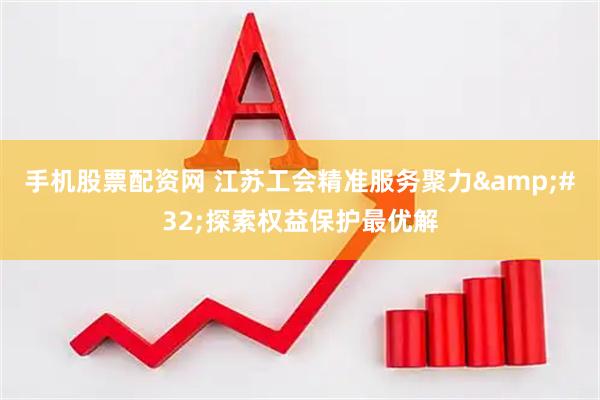 手机股票配资网 江苏工会精准服务聚力&#32;探索权益保护最优解