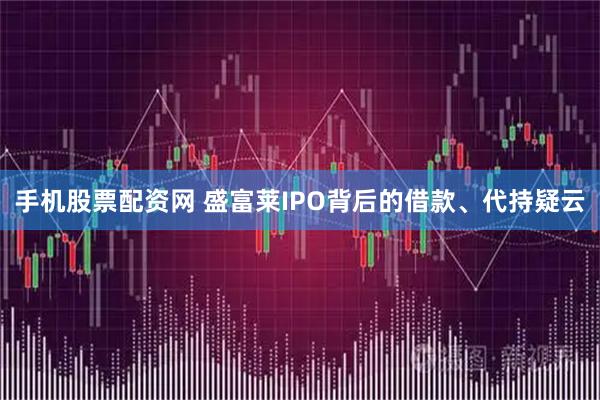 手机股票配资网 盛富莱IPO背后的借款、代持疑云