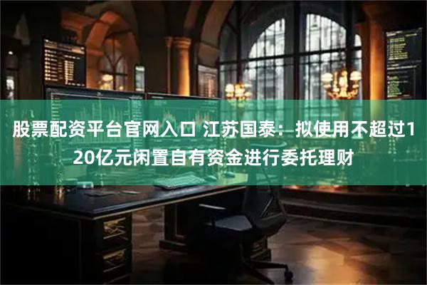 股票配资平台官网入口 江苏国泰：拟使用不超过120亿元闲置自有资金进行委托理财