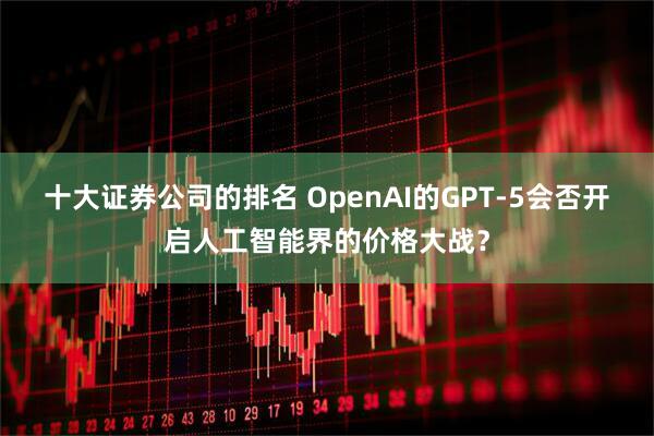 十大证券公司的排名 OpenAI的GPT-5会否开启人工智能界的价格大战？
