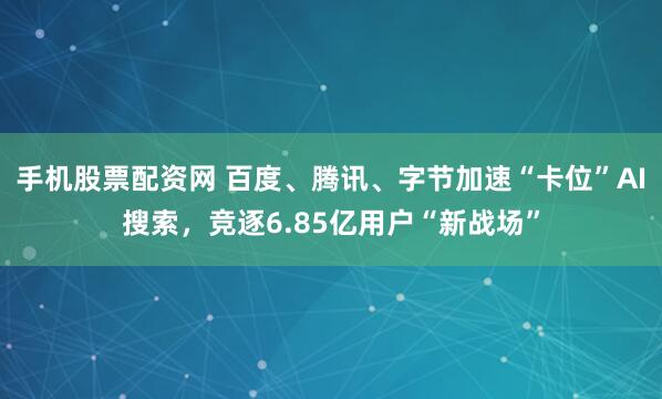 手机股票配资网 百度、腾讯、字节加速“卡位”AI搜索，竞逐6.85亿用户“新战场”