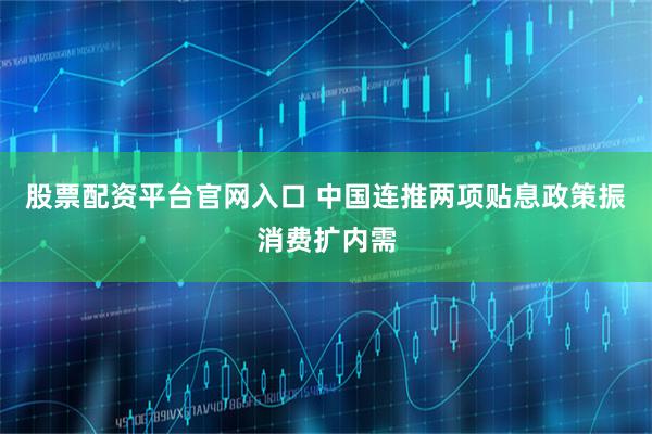 股票配资平台官网入口 中国连推两项贴息政策振消费扩内需