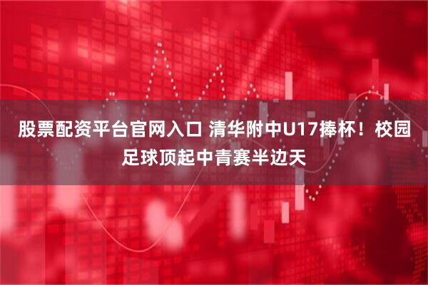股票配资平台官网入口 清华附中U17捧杯！校园足球顶起中青赛半边天