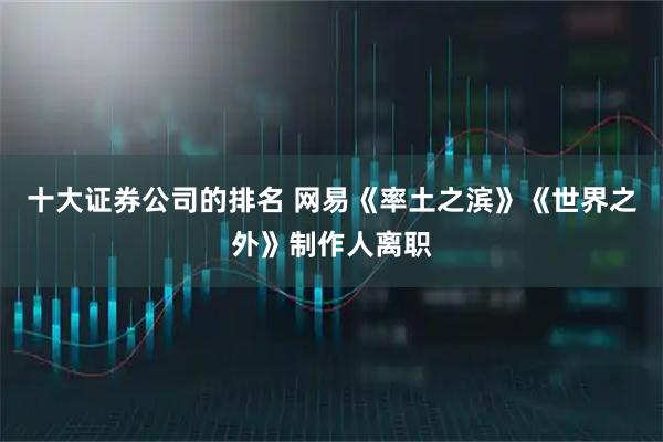 十大证券公司的排名 网易《率土之滨》《世界之外》制作人离职