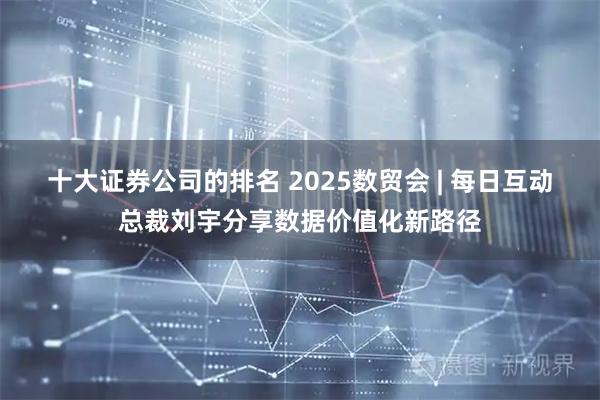 十大证券公司的排名 2025数贸会 | 每日互动总裁刘宇分享数据价值化新路径