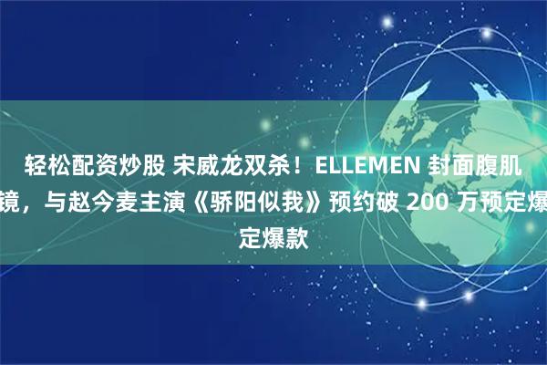 轻松配资炒股 宋威龙双杀！ELLEMEN 封面腹肌抢镜，与赵今麦主演《骄阳似我》预约破 200 万预定爆款