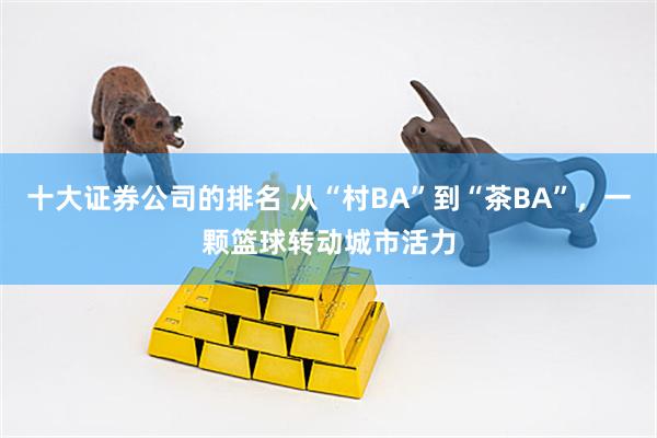 十大证券公司的排名 从“村BA”到“茶BA”，一颗篮球转动城市活力