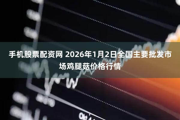 手机股票配资网 2026年1月2日全国主要批发市场鸡腿菇价格行情